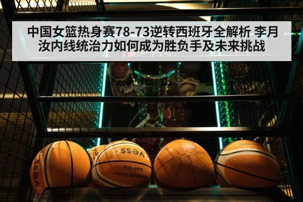 中国女篮热身赛78-73逆转西班牙全解析 李月汝内线统治力如何成为胜负手及未来挑战